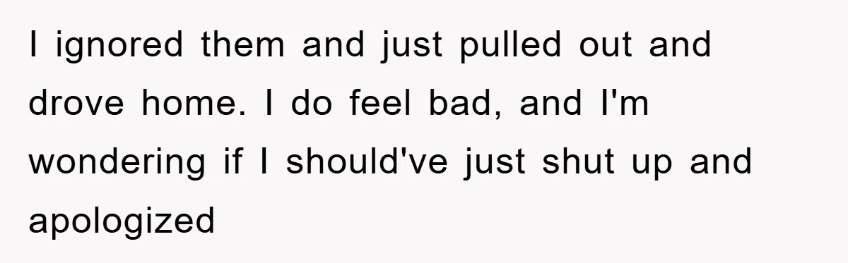 I ignored them and just pulled out and drove home. I do feel bad, and I'm wondering if I should've just shut up and apologized