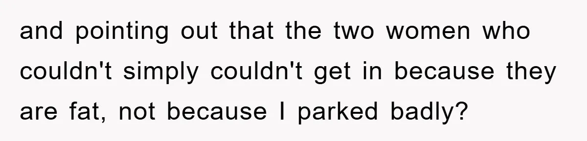 and pointing out that the two women who couldn't simply couldn't get in because they are fat, not because I parked badly?