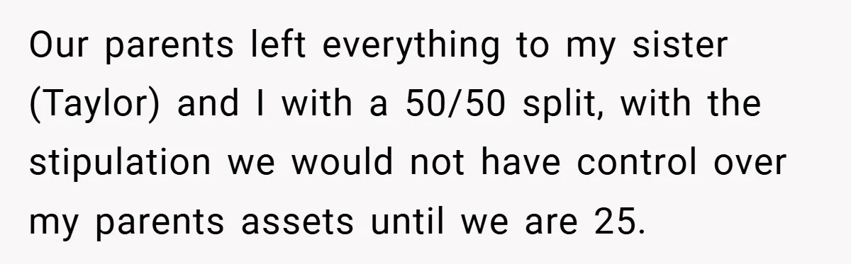 A Grieving Woman Cuts Off Her Aunt After She Demands Inheritance Money for Her Son’s College Our parents left everything to my sister (Taylor) and I with a 50/50 split, with the stipulation we would not have control over my parents assets until we are 25.