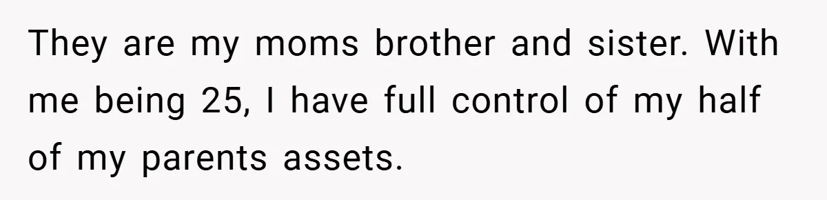 A Grieving Woman Cuts Off Her Aunt After She Demands Inheritance Money for Her Son’s College They are my moms brother and sister. With me being 25, I have full control of my half of my parents assets.