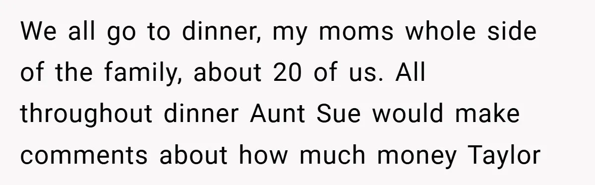 A Grieving Woman Cuts Off Her Aunt After She Demands Inheritance Money for Her Son’s College We all go to dinner, my moms whole side of the family, about 20 of us. All throughout dinner Aunt Sue would make comments about how much money Taylor