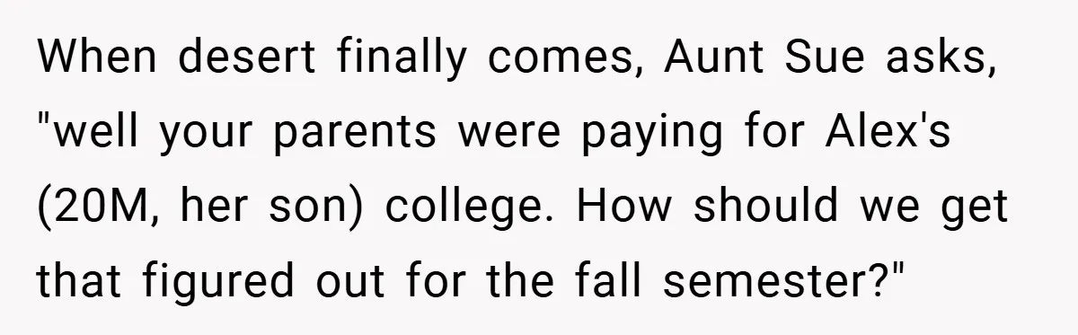 A Grieving Woman Cuts Off Her Aunt After She Demands Inheritance Money for Her Son’s College When desert finally comes, Aunt Sue asks, "well your parents were paying for Alex's (20M, her son) college. How should we get that figured out for the fall semester?"