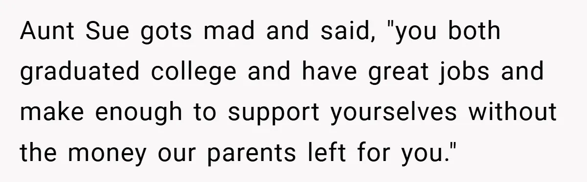 A Grieving Woman Cuts Off Her Aunt After She Demands Inheritance Money for Her Son’s College Aunt Sue gots mad and said, "you both graduated college and have great jobs and make enough to support yourselves without the money our parents left for you."