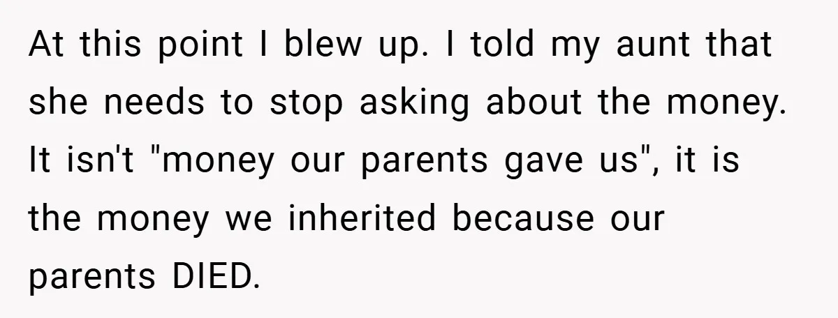 A Grieving Woman Cuts Off Her Aunt After She Demands Inheritance Money for Her Son’s College At this point I blew up. I told my aunt that she needs to stop asking about the money. It isn't "money our parents gave us", it is the money...