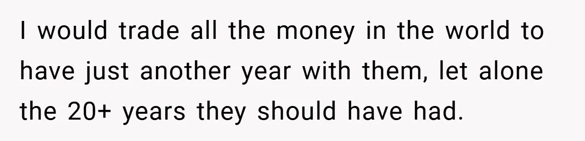 A Grieving Woman Cuts Off Her Aunt After She Demands Inheritance Money for Her Son’s College I would trade all the money in the world to have just another year with them, let alone the 20+ years they should have had.