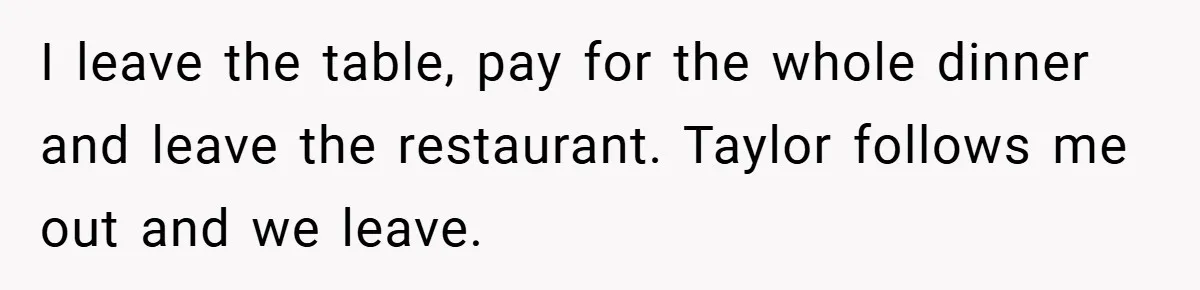 A Grieving Woman Cuts Off Her Aunt After She Demands Inheritance Money for Her Son’s College I leave the table, pay for the whole dinner and leave the restaurant. Taylor follows me out and we leave.