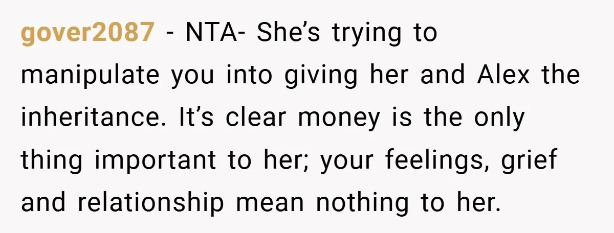 A Grieving Woman Cuts Off Her Aunt After She Demands Inheritance Money for Her Son’s College gover2087 − NTA- She’s trying to manipulate you into giving her and Alex the inheritance. It’s clear money is the only thing important to her; your feelings, grief and relationship...