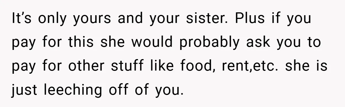 A Grieving Woman Cuts Off Her Aunt After She Demands Inheritance Money for Her Son’s College It’s only yours and your sister. Plus if you pay for this she would probably ask you to pay for other stuff like food, rent,etc. she is just leeching off...