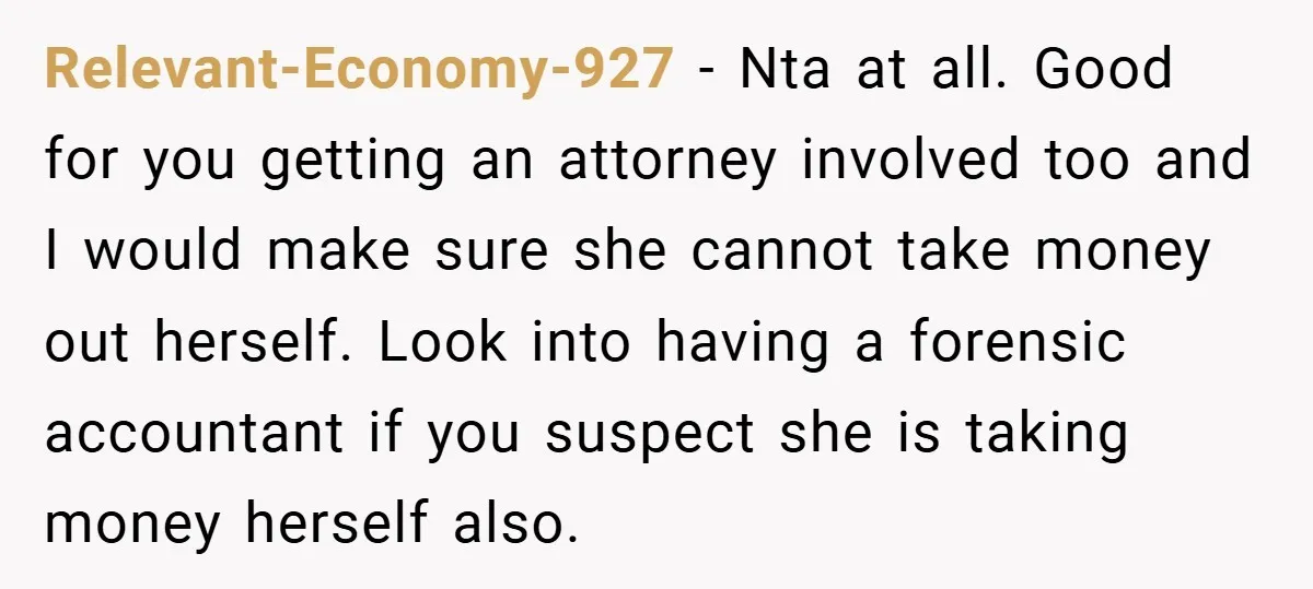 A Grieving Woman Cuts Off Her Aunt After She Demands Inheritance Money for Her Son’s College Relevant-Economy-927 − Nta at all. Good for you getting an attorney involved too and I would make sure she cannot take money out herself. Look into having a forensic accountant...