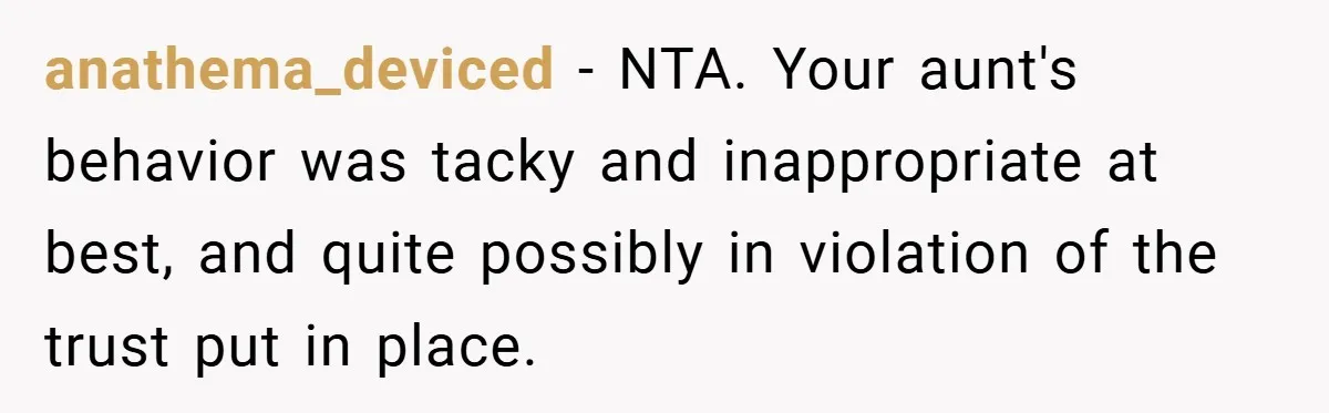 A Grieving Woman Cuts Off Her Aunt After She Demands Inheritance Money for Her Son’s College anathema_deviced − NTA. Your aunt's behavior was tacky and inappropriate at best, and quite possibly in violation of the trust put in place.