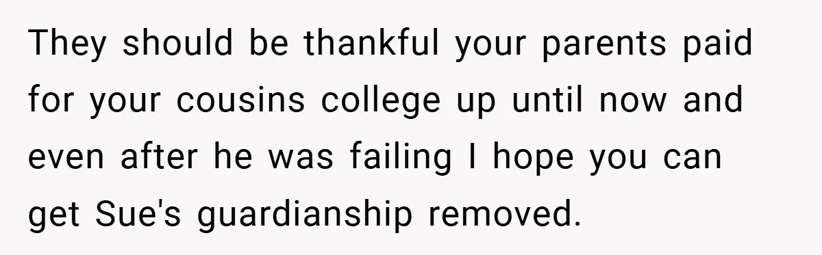 A Grieving Woman Cuts Off Her Aunt After She Demands Inheritance Money for Her Son’s College They should be thankful your parents paid for your cousins college up until now and even after he was failing I hope you can get Sue's guardianship removed.