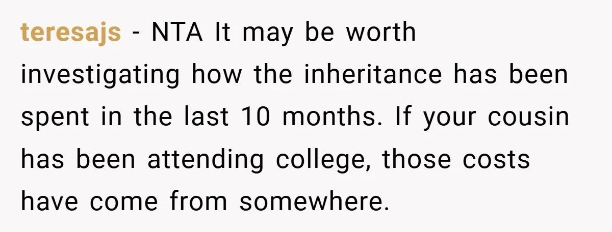 A Grieving Woman Cuts Off Her Aunt After She Demands Inheritance Money for Her Son’s College teresajs − NTA It may be worth investigating how the inheritance has been spent in the last 10 months. If your cousin has been attending college, those costs have come...