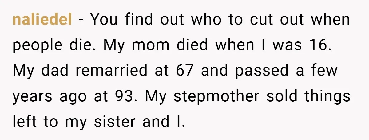 A Grieving Woman Cuts Off Her Aunt After She Demands Inheritance Money for Her Son’s College naliedel − You find out who to cut out when people die. My mom died when I was 16. My dad remarried at 67 and passed a few years ago...