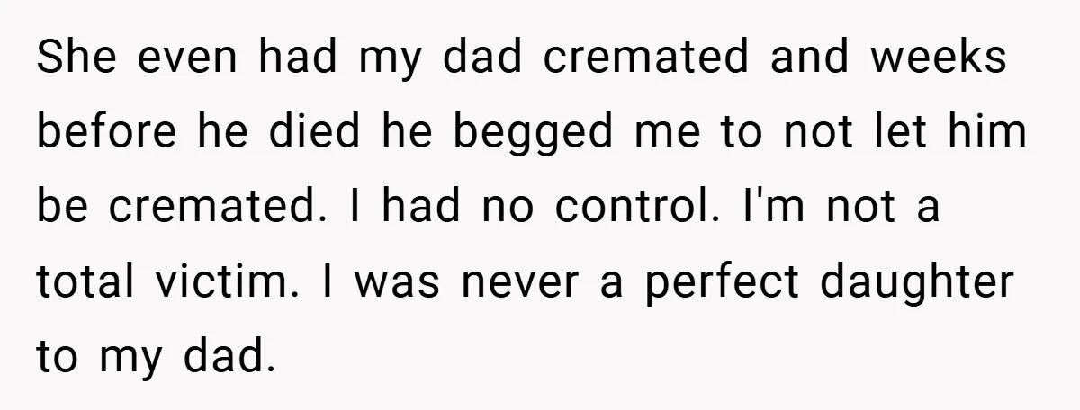 A Grieving Woman Cuts Off Her Aunt After She Demands Inheritance Money for Her Son’s College She even had my dad cremated and weeks before he died he begged me to not let him be cremated. I had no control. I'm not a total victim. I...