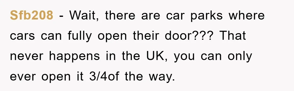 Sfb208 − Wait, there are car parks where cars can fully open their door??? That never happens in the UK, you can only ever open it 3/4of the way.