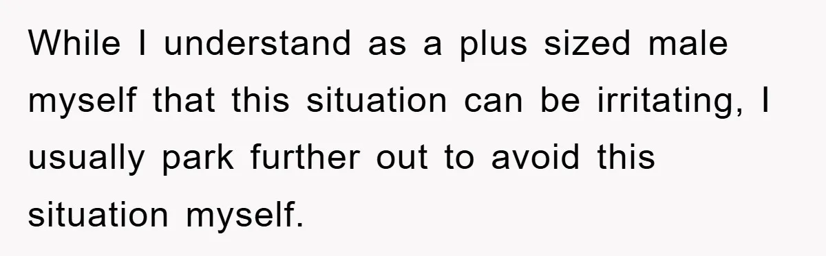 While I understand as a plus sized male myself that this situation can be irritating, I usually park further out to avoid this situation myself.