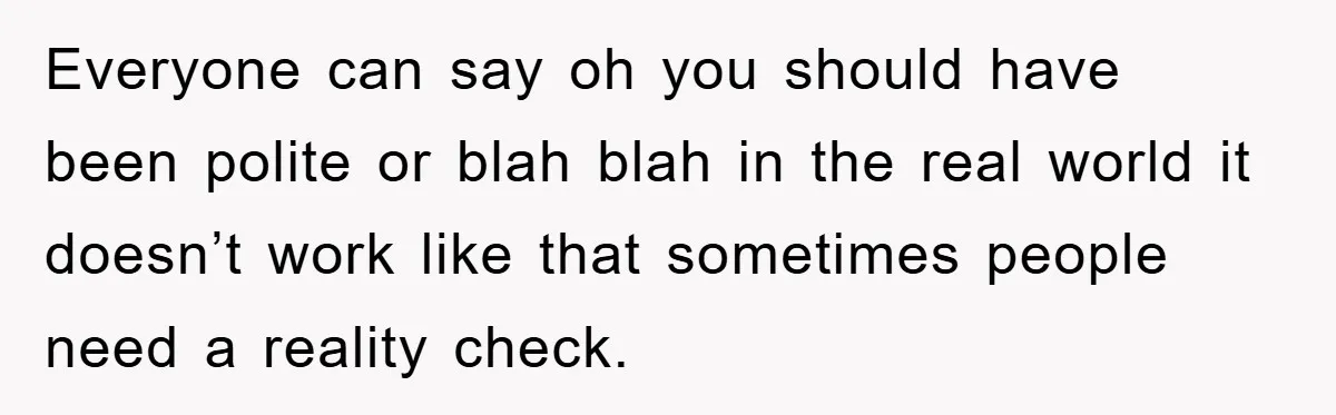 Everyone can say oh you should have been polite or blah blah in the real world it doesn’t work like that sometimes people need a reality check.