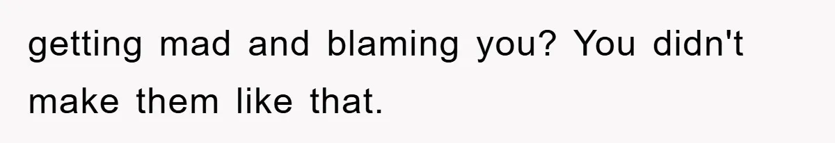 getting mad and blaming you? You didn't make them like that.