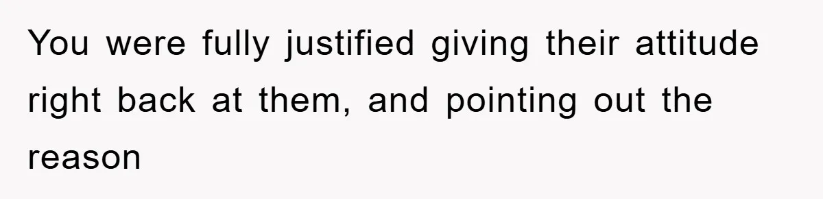 You were fully justified giving their attitude right back at them, and pointing out the reason