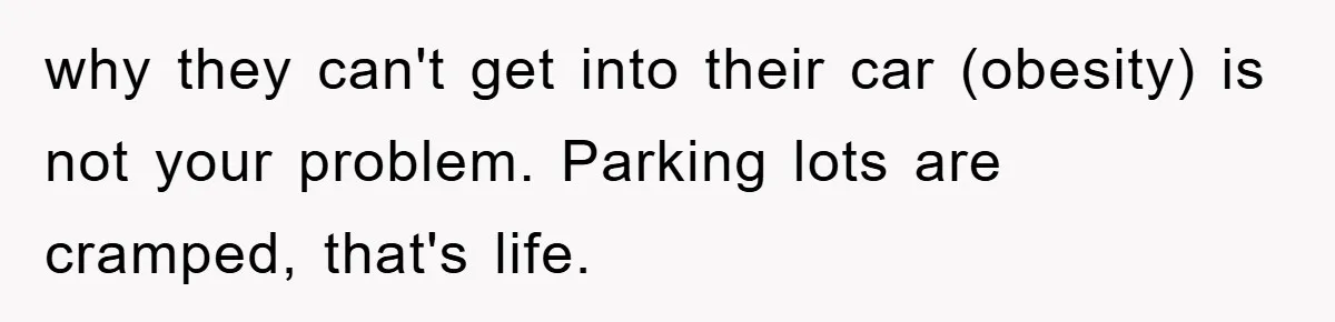 why they can't get into their car (obesity) is not your problem. Parking lots are cramped, that's life.
