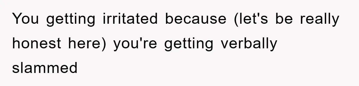 You getting irritated because (let's be really honest here) you're getting verbally slammed