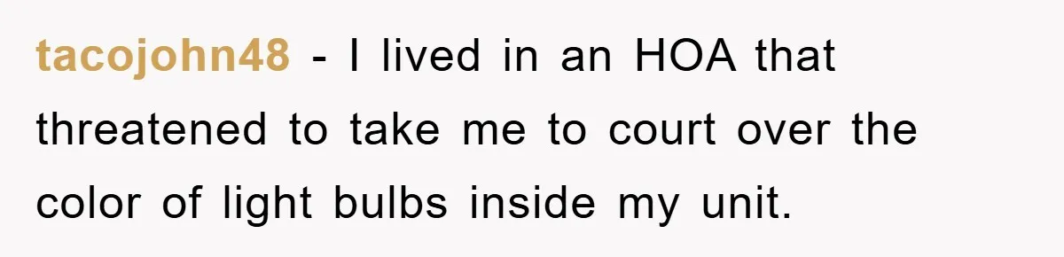 tacojohn48 − I lived in an HOA that threatened to take me to court over the color of light bulbs inside my unit.