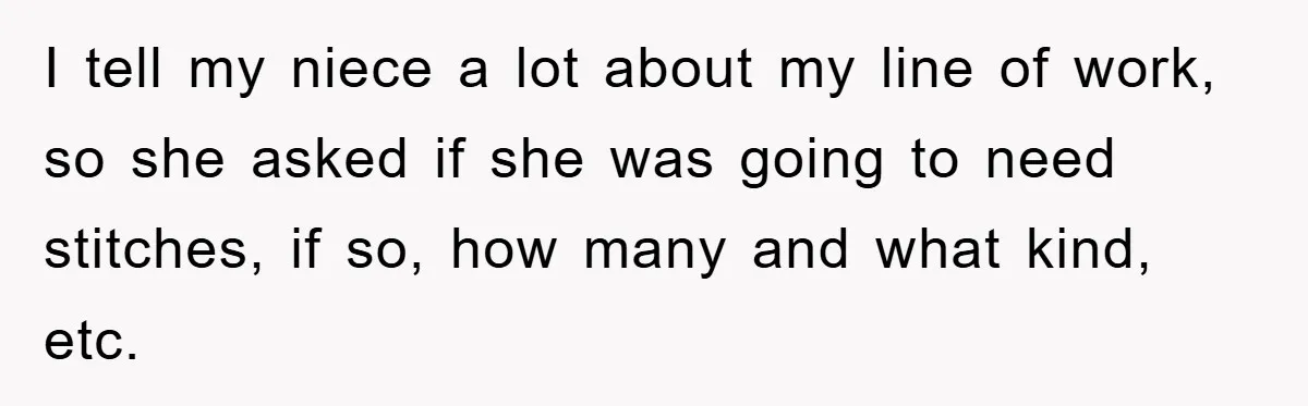 I tell my niece a lot about my line of work, so she asked if she was going to need stitches, if so, how many and what kind, etc.