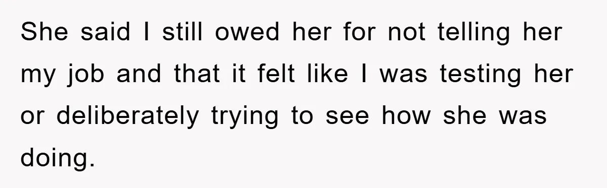 She said I still owed her for not telling her my job and that it felt like I was testing her or deliberately trying to see how she was doing.