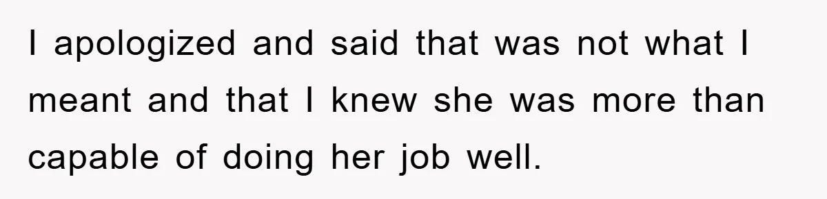 I apologized and said that was not what I meant and that I knew she was more than capable of doing her job well.
