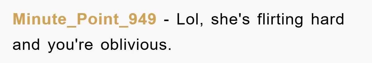 Minute_Point_949 − Lol, she's flirting hard and you're oblivious.