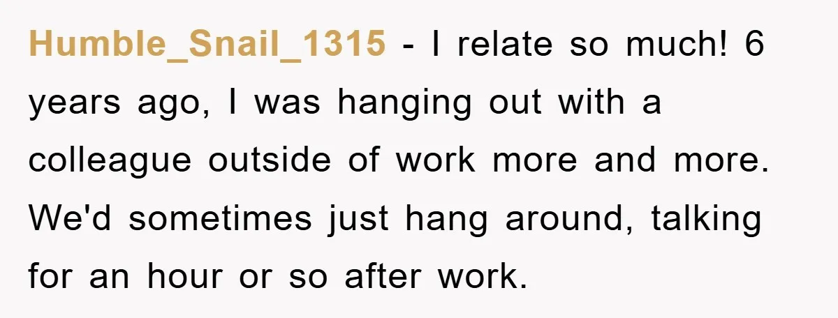 Humble_Snail_1315 − I relate so much! 6 years ago, I was hanging out with a colleague outside of work more and more. We'd sometimes just hang around, talking for an...