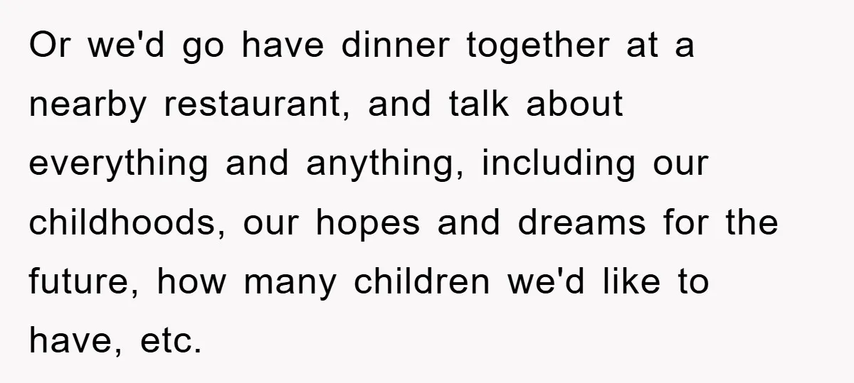 Or we'd go have dinner together at a nearby restaurant, and talk about everything and anything, including our childhoods, our hopes and dreams for the future, how many children we'd...