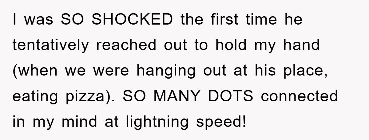 I was SO SHOCKED the first time he tentatively reached out to hold my hand (when we were hanging out at his place, eating pizza). SO MANY DOTS connected in...