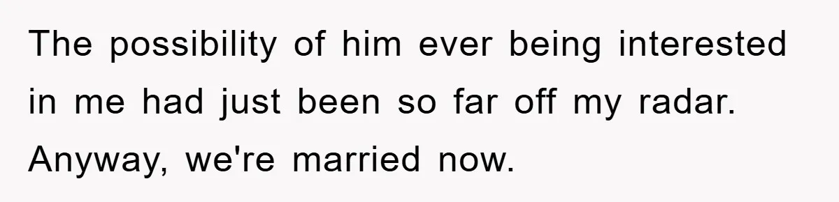 The possibility of him ever being interested in me had just been so far off my radar. Anyway, we're married now.