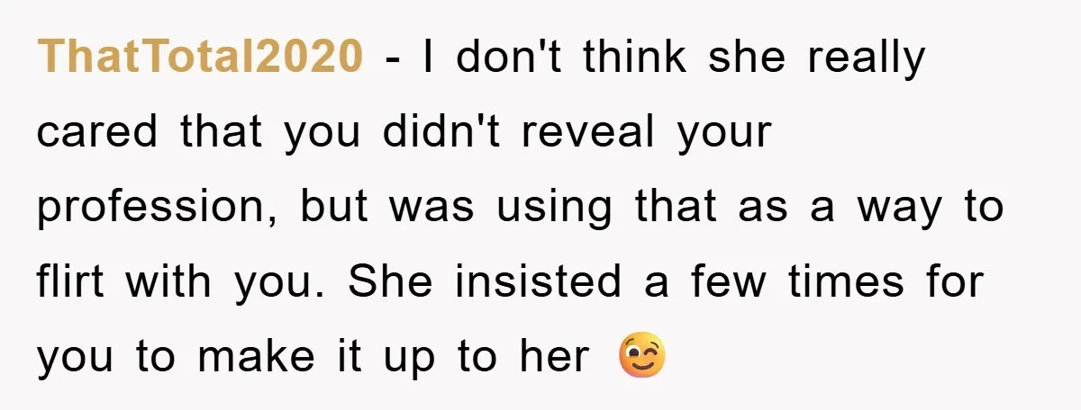 ThatTotal2020 − I don't think she really cared that you didn't reveal your profession, but was using that as a way to flirt with you. She insisted a few times...