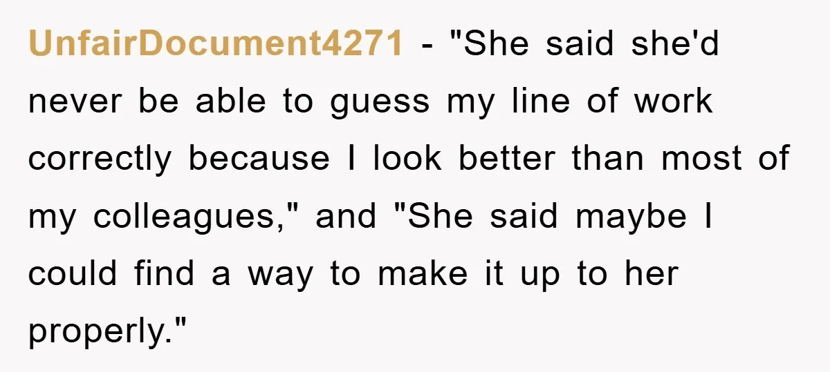 UnfairDocument4271 − "She said she'd never be able to guess my line of work correctly because I look better than most of my colleagues," and "She said maybe I could...