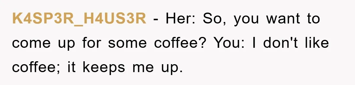 K4SP3R_H4US3R − Her: So, you want to come up for some coffee? You: I don't like coffee; it keeps me up.