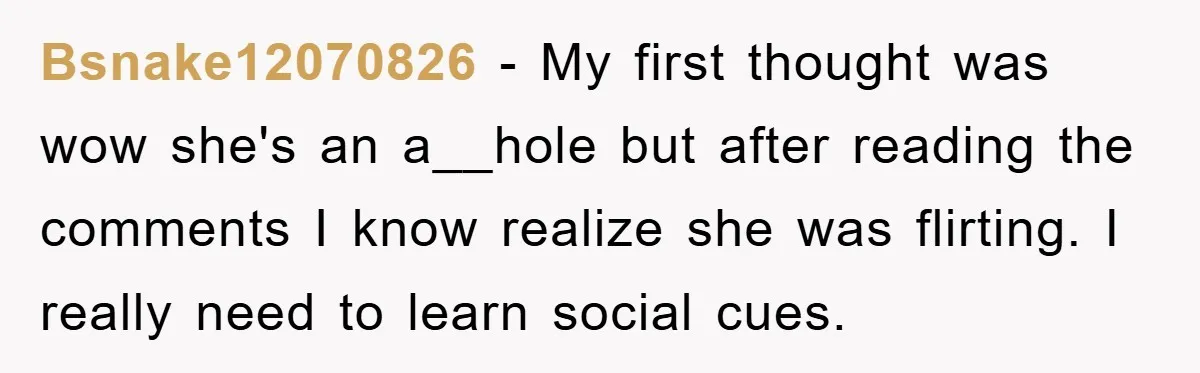 Bsnake12070826 − My first thought was wow she's an a__hole but after reading the comments I know realize she was flirting. I really need to learn social cues.