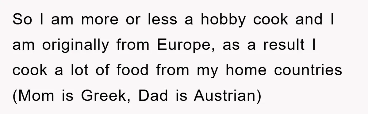 So I am more or less a hobby cook and I am originally from Europe, as a result I cook a lot of food from my home countries (Mom is...