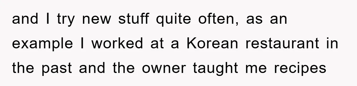 and I try new stuff quite often, as an example I worked at a Korean restaurant in the past and the owner taught me recipes