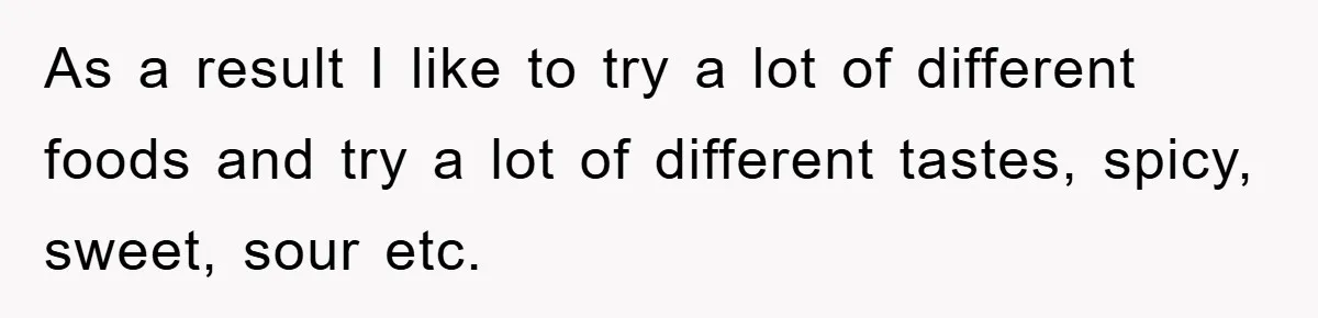 As a result I like to try a lot of different foods and try a lot of different tastes, spicy, sweet, sour etc.