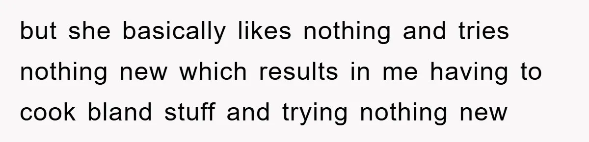 but she basically likes nothing and tries nothing new which results in me having to cook bland stuff and trying nothing new