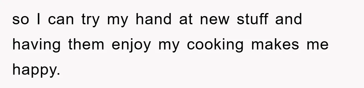 so I can try my hand at new stuff and having them enjoy my cooking makes me happy.