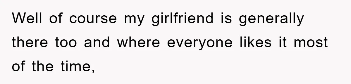 Well of course my girlfriend is generally there too and where everyone likes it most of the time,