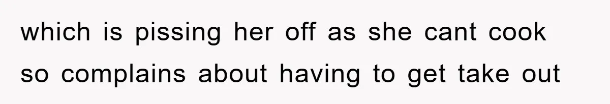 which is pissing her off as she cant cook so complains about having to get take out
