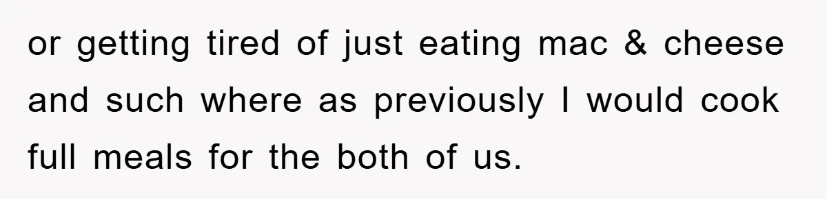 or getting tired of just eating mac & cheese and such where as previously I would cook full meals for the both of us.