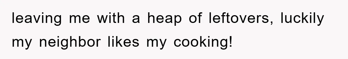 leaving me with a heap of leftovers, luckily my neighbor likes my cooking!