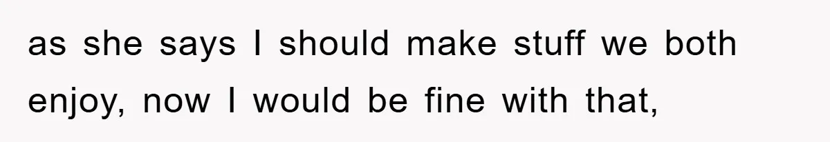 as she says I should make stuff we both enjoy, now I would be fine with that,