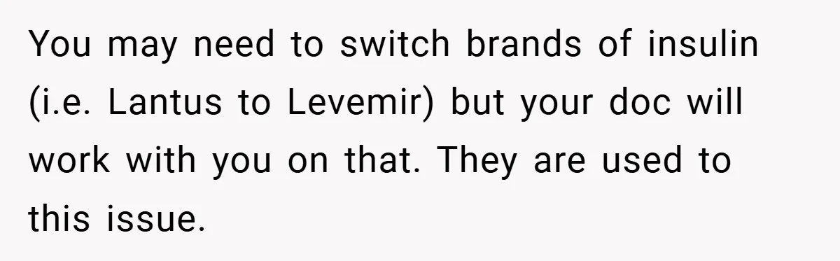 “It’s Not An Excuse!” Mom Scolds Her Daughter With Type 1 Diabetes For Neglecting Pets And School You may need to switch brands of insulin (i.e. Lantus to Levemir) but your doc will work with you on that. They are used to this issue.