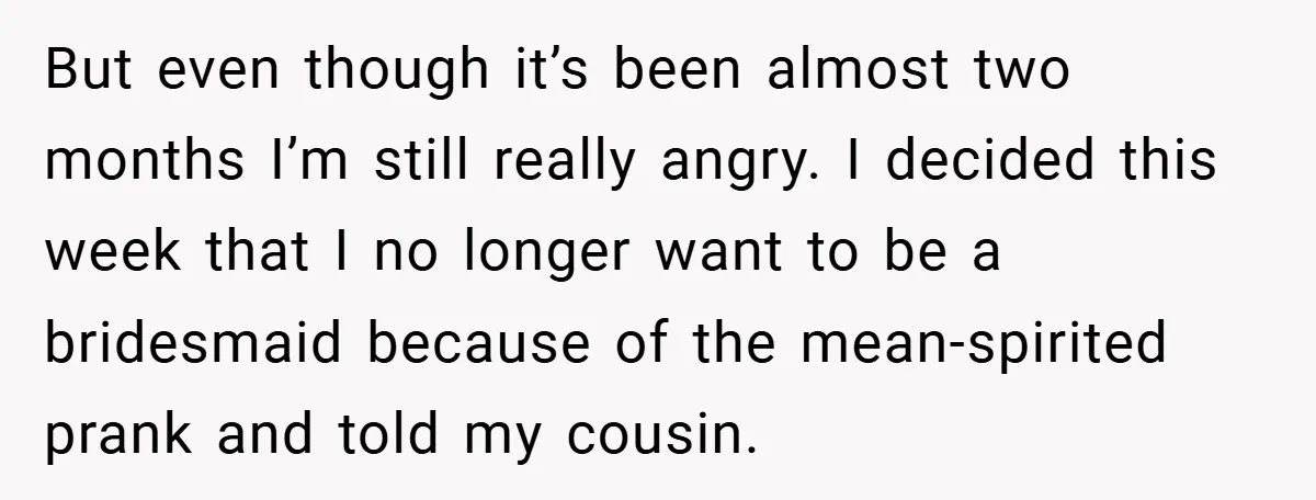 But even though it’s been almost two months I’m still really angry. I decided this week that I no longer want to be a bridesmaid because of the mean-spirited prank...